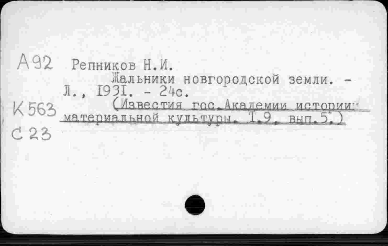 ﻿А 92. Репников И.И.
Жальники новгородской земли. -Л., 1931. - 24с.
К 566 СИзвеетия гее > Академии.. иехзди',:.
“ “ материал ьнп.й.	1»9~ внп.Х )
Č 26